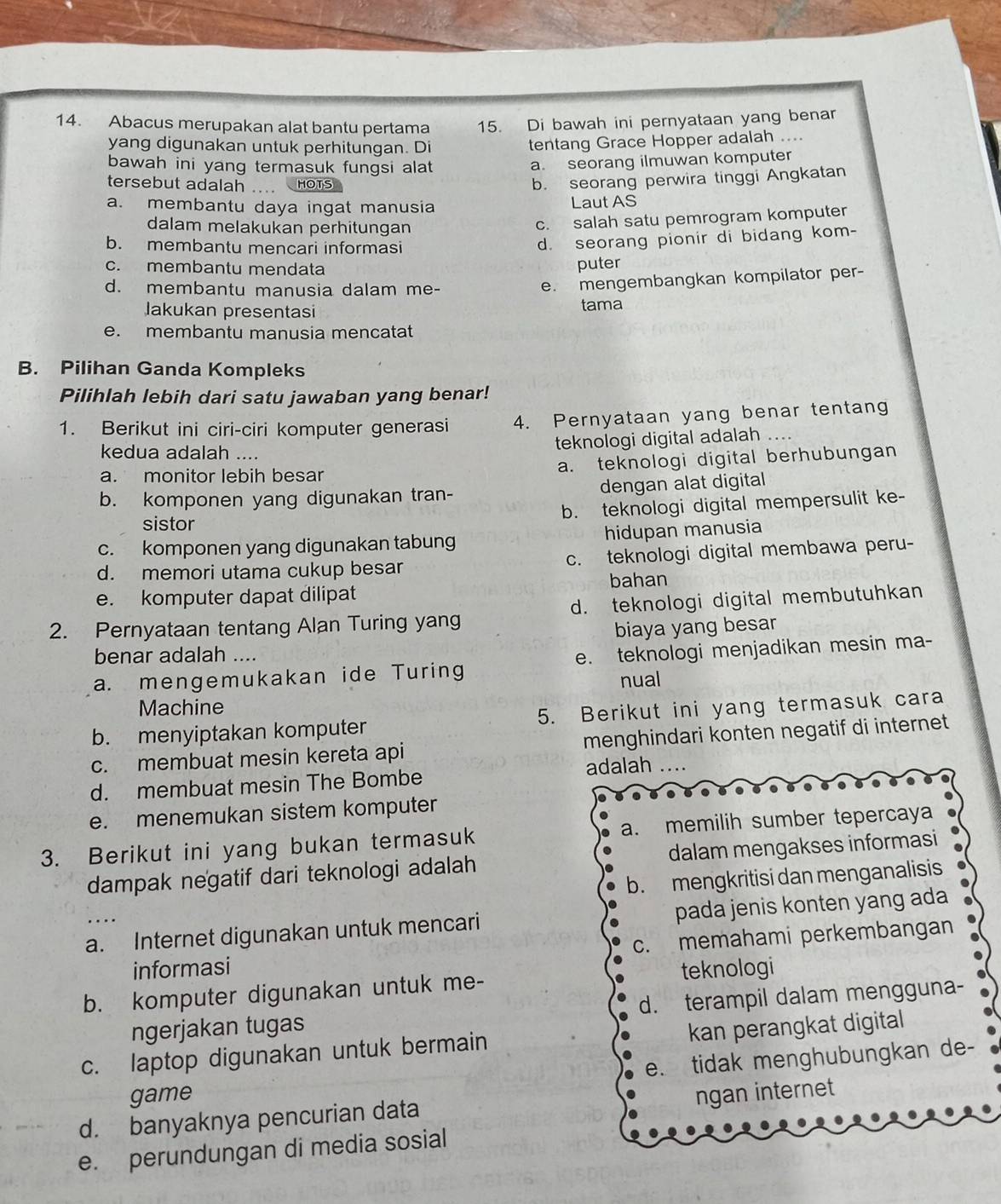 Abacus merupakan alat bantu pertama 15. Di bawah ini pernyataan yang benar
yang digunakan untuk perhitungan. Di
tentang Grace Hopper adalah ....
bawah ini yang termasuk fungsi alat
a. seorang ilmuwan komputer
tersebut adalah .... HOTS
b. seorang perwira tinggi Angkatan
a. membantu daya ingat manusia Laut AS
dalam melakukan perhitungan
c. salah satu pemrogram komputer
b. membantu mencari informasi
d. seorang pionir di bidang kom-
c. membantu mendata puter
d. membantu manusia dalam me-
e. mengembangkan kompilator per-
Jakukan presentasi tama
e. membantu manusia mencatat
B. Pilihan Ganda Kompleks
Pilihlah lebih dari satu jawaban yang benar!
1. Berikut ini ciri-ciri komputer generasi 4. Pernyataan yang benar tentang
kedua adalah ....
teknologi digital adalah
a. monitor lebih besar a. teknologi digital berhubungan
b. komponen yang digunakan tran- dengan alat digital
b. teknologi digital mempersulit ke-
sistor
c. komponen yang digunakan tabung hidupan manusia
d. memori utama cukup besar c. teknologi digital membawa peru-
e. komputer dapat dilipat bahan
2. Pernyataan tentang Alan Turing yang d. teknologi digital membutuhkan
biaya yang besar
benar adalah ....
a. mengemukakan ide Turing e. teknologi menjadikan mesin ma-
nual
Machine
b. menyiptakan komputer 5. Berikut ini yang termasuk cara
c. membuat mesin kereta api menghindari konten negatif di internet
d. membuat mesin The Bombe adalah ....
e. menemukan sistem komputer
3. Berikut ini yang bukan termasuk a. memilih sumber tepercaya
dampak negatif dari teknologi adalah dalam mengakses informasi
b. mengkritisi dan menganalisis
a. Internet digunakan untuk mencari pada jenis konten yang ada
informasi c. memahami perkembangan
b. komputer digunakan untuk me- teknologi
ngerjakan tugas d. terampil dalam mengguna-
c. laptop digunakan untuk bermain kan perangkat digital
e. tidak menghubungkan de-
game
d. banyaknya pencurian data ngan internet
e. perundungan di media sosial