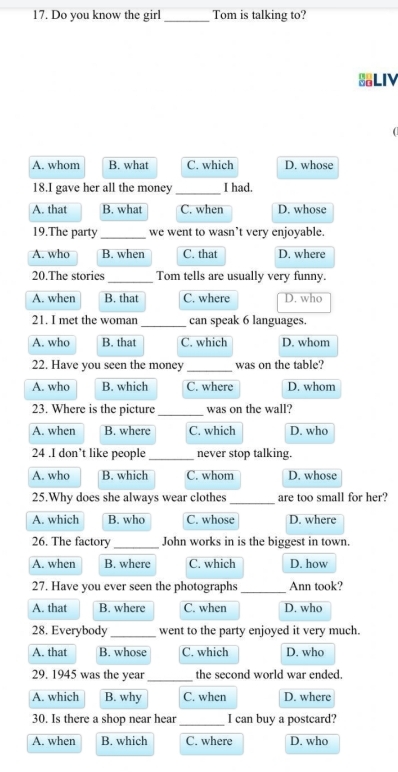 Do you know the girl _Tom is talking to?
LIV
A. whom B. what C. which D. whose
18.I gave her all the money_ I had.
A. that B. what C. when D. whose
19.The party_ we went to wasn’t very enjoyable.
A. who B. when C. that D. where
20.The stories _Tom tells are usually very funny.
A. when B. that C. where D. who
21. I met the woman _can speak 6 languages.
A. who B. that C. which D. whom
22. Have you seen the money _was on the table?
A. who B. which C. where D. whom
23. Where is the picture _was on the wall?
A. when B. where C. which D. who
24 .I don’t like people _never stop talking.
A. who B. which C. whom D. whose
25.Why does she always wear clothes _are too small for her?
A. which B. who C. whose D. where
26. The factory _John works in is the biggest in town.
A. when B. where C. which D. how
27. Have you ever seen the photographs _Ann took?
A. that B. where C. when D. who
28. Everybody_ went to the party enjoyed it very much.
A. that B. whose C. which D. who
29. 1945 was the year _the second world war ended.
A. which B. why C. when D. where
30. Is there a shop near hear _I can buy a postcard?
A. when B. which C. where D. who