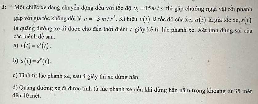 3: Một chiếc xe đang chuyền động đều với tốc độ v_0=15m/s thì gặp chướng ngại vật rồi phanh 
gấp với gia tốc không đổi là a=-3m/s^2 Kí hiệu v(t) là tốc độ của xe, a(t) là gia tốc xe, s(t)
là quãng đường xe đi được cho đến thời điểm t giây kể từ lúc phanh xe. Xét tính đúng sai của 
các mệnh đề sau. 
a) v(t)=a'(t). 
b) a(t)=s''(t). 
c) Tính từ lúc phanh xe, sau 4 giây thì xe dừng hẵn. 
d) Quãng đường xe đi được tính từ lúc phanh xe đến khi dừng hằn nằm trong khoảng từ 35 mét 
đến 40 mét.