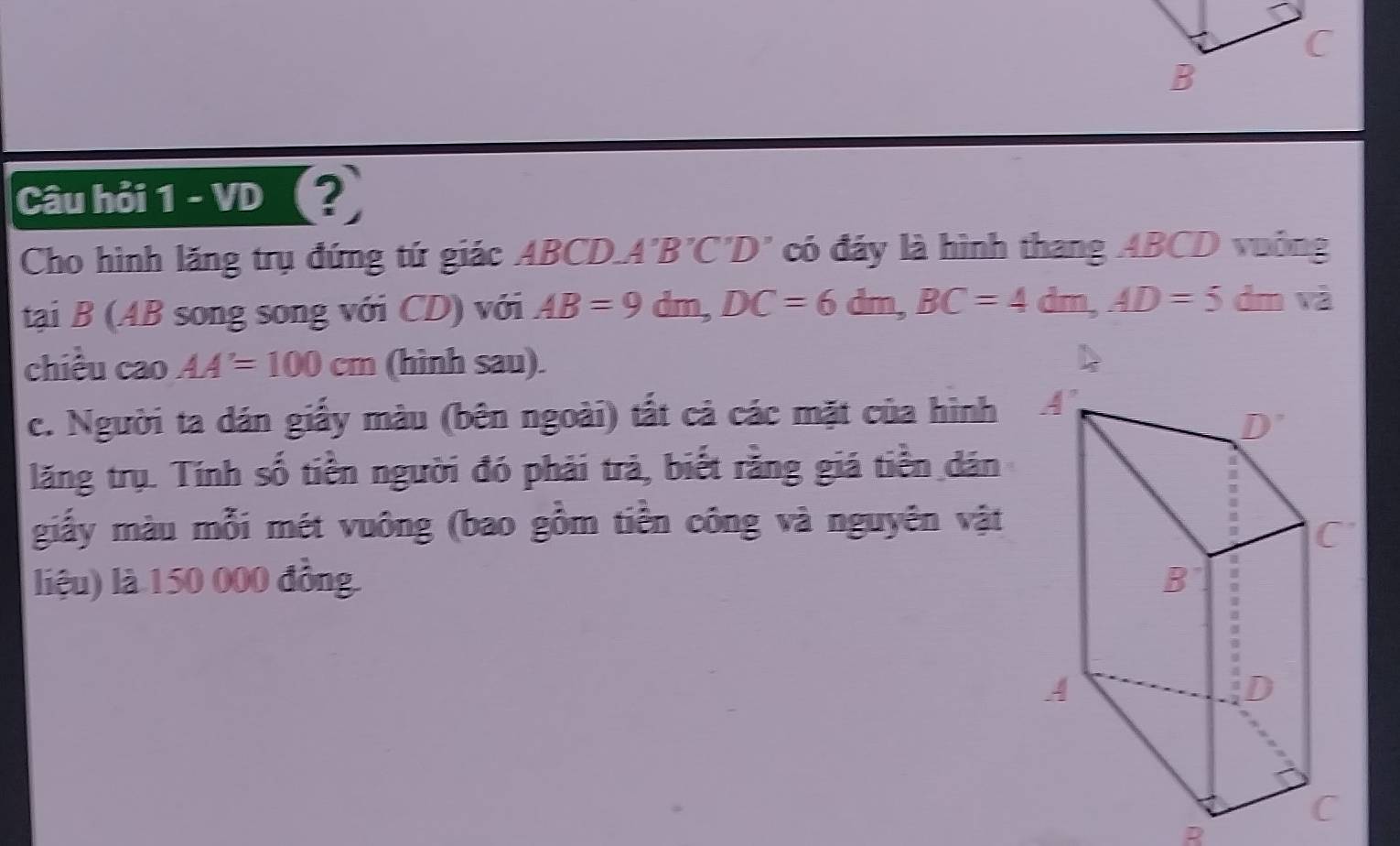 Câu hỏi 1 - VD (?
Cho hình lăng trụ đứng tứ giác ABCD.A'B'C'D' có đảy là hình thang ABCD vuông
tại B (AB song song với CD) với AB=9dm,DC=6dm,BC=4dm,AD=5 dm và
chiều cao AA'=100cm (hình sau). 
c. Người ta dán giấy màu (bên ngoài) tất cả các mặt của hình
lăng trụ. Tính số tiền người đó phải trả, biết rằng giá tiền dán
giấy màu mỗi mét vuông (bao gồm tiền công và nguyên vật
liệu) là 150 000 đồng.