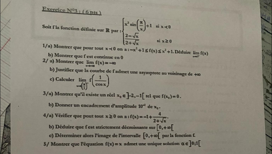 Exercice N°3 : ( 6 pts ) 
Soit f la fonction définie sur R par : beginarrayl x^2sin ( π /x )+1sin x<0 2-sqrt(x) 2+sqrt(x)endarray.
1/a) Montrer que pour tout x<0</tex> on a:-x^2+1≤ f(x)≤ x^2+1. Déduire limlimits _xto 0^-f(x)
b) Montrer que f est continue en 0
2/ a) Montrer que limlimits _xto -∈fty f(x)=-∈fty
b) Justifier que la courbe de f admet une asymptote au voisinage de +∞
c) Calculer limlimits _xto ( π /2 )^-f( 1/cos x )
3/a) Montrer qu'il existe un réel x_0∈ ]-2,-1[ tel que f(x_0)=0. 
b) Donner un encadrement d’amplitude 10^(-1) dc x_0. 
4/a) Vérifier que pout tout x≥ 0 on a:f(x)=-1+ 4/2+sqrt(x) . 
b) Déduire que f est strictement décroissante sur [0,+∈fty [
c) Déterminer alors limage de l'intervalle [0,+∈fty [ par la fonction f. 
5/ Montrer que léquation f(x)=x admet une unique solution alpha ∈ ]0;1[