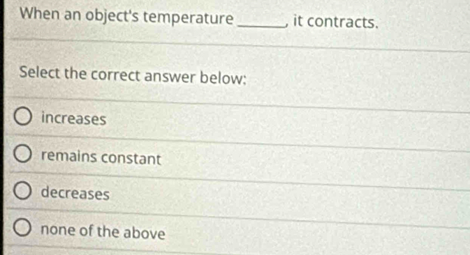 When an object's temperature_ , it contracts.
Select the correct answer below:
increases
remains constant
decreases
none of the above