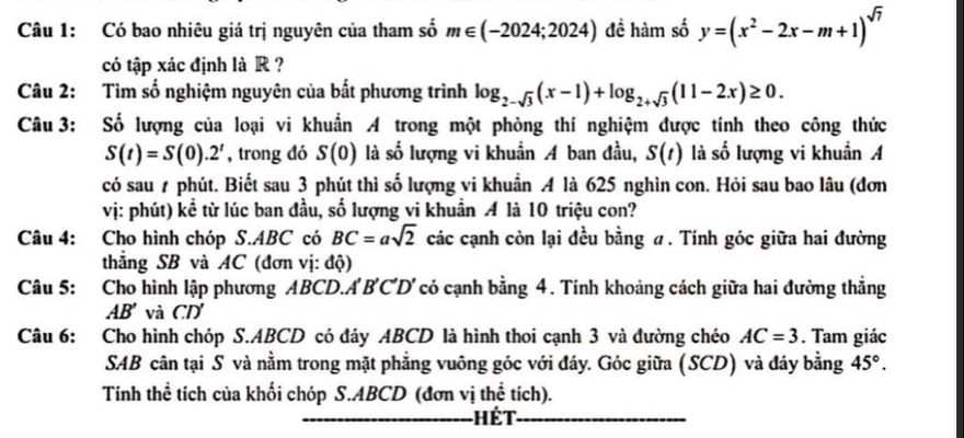 Có bao nhiêu giá trị nguyên của tham số m∈ (-2024;2024) đề hàm số y=(x^2-2x-m+1)^sqrt(7)
có tập xác định là R ? 
Câu 2: Tìm số nghiệm nguyên của bất phương trình log _2-sqrt(3)(x-1)+log _2+sqrt(3)(11-2x)≥ 0. 
Câu 3: Số lượng của loại vi khuẩn A trong một phòng thí nghiệm được tính theo công thức
S(t)=S(0).2^t , trong đó S(0) là số lượng vi khuẩn A ban đầu, S(t) là số lượng vi khuẩn A 
có sau ự phút. Biết sau 3 phút thì số lượng vi khuẩn A là 625 nghìn con. Hỏi sau bao lâu (đơn 
vị: phút) kề từ lúc ban đầu, số lượng vi khuẩn A là 10 triệu con? 
Câu 4: Cho hình chóp S.ABC có BC=asqrt(2) các cạnh còn lại đều bằng a. Tính góc giữa hai đường 
thắng SB và AC (đơn vị: độ) 
Câu 5: Cho hình lập phương ABCD. A' B'C' D' có cạnh bằng 4. Tính khoảng cách giữa hai đường thẳng
AB' và CD
Câu 6: Cho hình chóp S. ABCD có đáy ABCD là hình thoi cạnh 3 và đường chéo AC=3. Tam giác 
SAB cân tại S và nằm trong mặt phẳng vuông góc với đáy. Góc giữa (SCD) và đáy bằng 45°. 
Tính thể tích của khối chóp S. ABCD (đơn vị thể tích). 
Hết