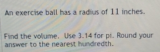 An exercise ball has a radius of 11 inches. 
Find the volume. Use 3.14 for pi. Round your 
answer to the nearest hundredth.