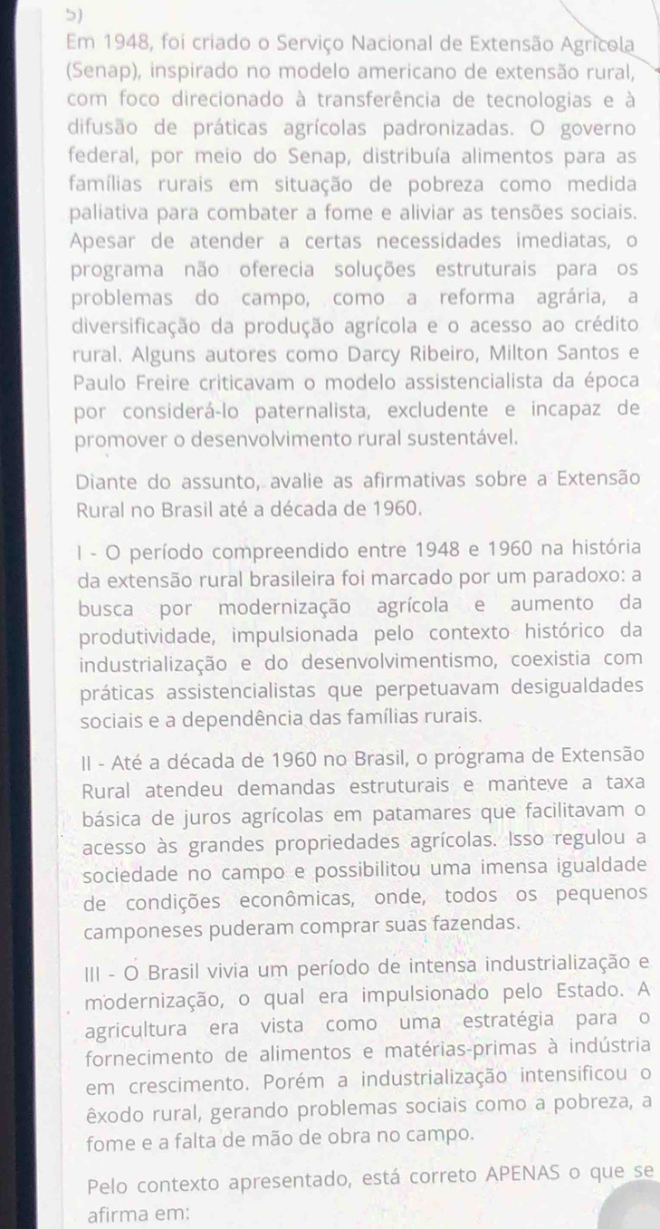 Em 1948, foi criado o Serviço Nacional de Extensão Agrícola
(Senap), inspirado no modelo americano de extensão rural,
com foco direcionado à transferência de tecnologias e à
difusão de práticas agrícolas padronizadas. O governo
federal, por meio do Senap, distribuía alimentos para as
famílias rurais em situação de pobreza como medida
paliativa para combater a fome e aliviar as tensões sociais.
Apesar de atender a certas necessidades imediatas, o
programa não oferecia soluções estruturais para os
problemas do campo, como a reforma agrária, a
diversificação da produção agrícola e o acesso ao crédito
rural. Alguns autores como Darcy Ribeiro, Milton Santos e
Paulo Freire criticavam o modelo assistencialista da época
por considerá-lo paternalista, excludente e incapaz de
promover o desenvolvimento rural sustentável.
Diante do assunto, avalie as afirmativas sobre a Extensão
Rural no Brasil até a década de 1960.
I - O período compreendido entre 1948 e 1960 na história
da extensão rural brasileira foi marcado por um paradoxo: a
busca por modernização agrícola e aumento da
produtividade, impulsionada pelo contexto histórico da
industrialização e do desenvolvimentismo, coexistia com
práticas assistencialistas que perpetuavam desigualdades
sociais e a dependência das famílias rurais.
II - Até a década de 1960 no Brasil, o programa de Extensão
Rural atendeu demandas estruturais e manteve a taxa
básica de juros agrícolas em patamares que facilitavam o
acesso às grandes propriedades agrícolas. Isso regulou a
sociedade no campo e possibilitou uma imensa igualdade
de condições econômicas, onde, todos os pequenos
camponeses puderam comprar suas fazendas.
III - O Brasil vivia um período de intensa industrialização e
modernização, o qual era impulsionado pelo Estado. A
agricultura era vista como uma estratégia para o
fornecimento de alimentos e matérias-primas à indústria
em crescimento. Porém a industrialização intensificou o
êxodo rural, gerando problemas sociais como a pobreza, a
fome e a falta de mão de obra no campo.
Pelo contexto apresentado, está correto APENAS o que se
afirma em: