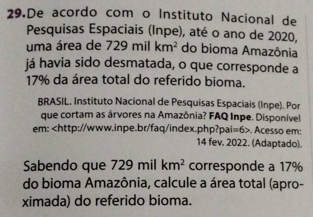 De acordo com o Instituto Nacional de 
Pesquisas Espaciais (Inpe), até o ano de 2020, 
uma área de 729 mil km^2 do bioma Amazônia 
já havia sido desmatada, o que corresponde a
17% da área total do referido bioma. 
BRASIL. Instituto Nacional de Pesquisas Espaciais (Inpe). Por 
que cortam as árvores na Amazônia? FAQ Inpe. Disponível 
em:. Acesso em: 
14 fev. 2022. (Adaptado). 
Sabendo que 729 mil km^2 corresponde a 17%
do bioma Amazônia, calcule a área total (apro- 
ximada) do referido bioma.