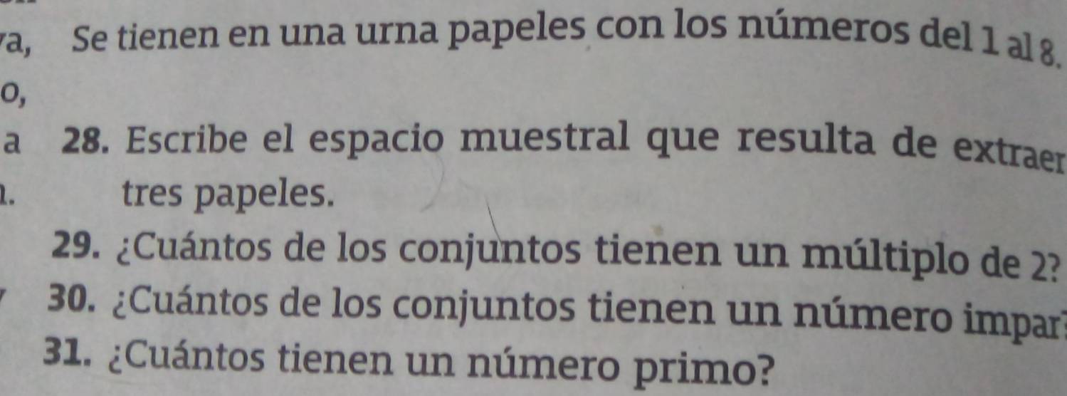 va, Se tienen en una urna papeles con los números del 1 al 8. 
o, 
a 28. Escribe el espacio muestral que resulta de extraer 
1 tres papeles. 
29. ¿Cuántos de los conjuntos tienen un múltiplo de 2? 
30. ¿Cuántos de los conjuntos tienen un número impar 
31. ¿Cuántos tienen un número primo?