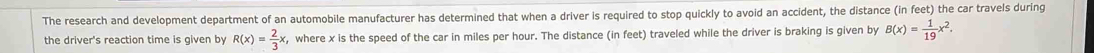 The research and development department of an automobile manufacturer has determined that when a driver is required to stop quickly to avoid an accident, the distance (in feet) the car travels during 
the driver's reaction time is given by R(x)= 2/3 x , where x is the speed of the car in miles per hour. The distance (in feet) traveled while the driver is braking is given by B(x)= 1/19 x^2.