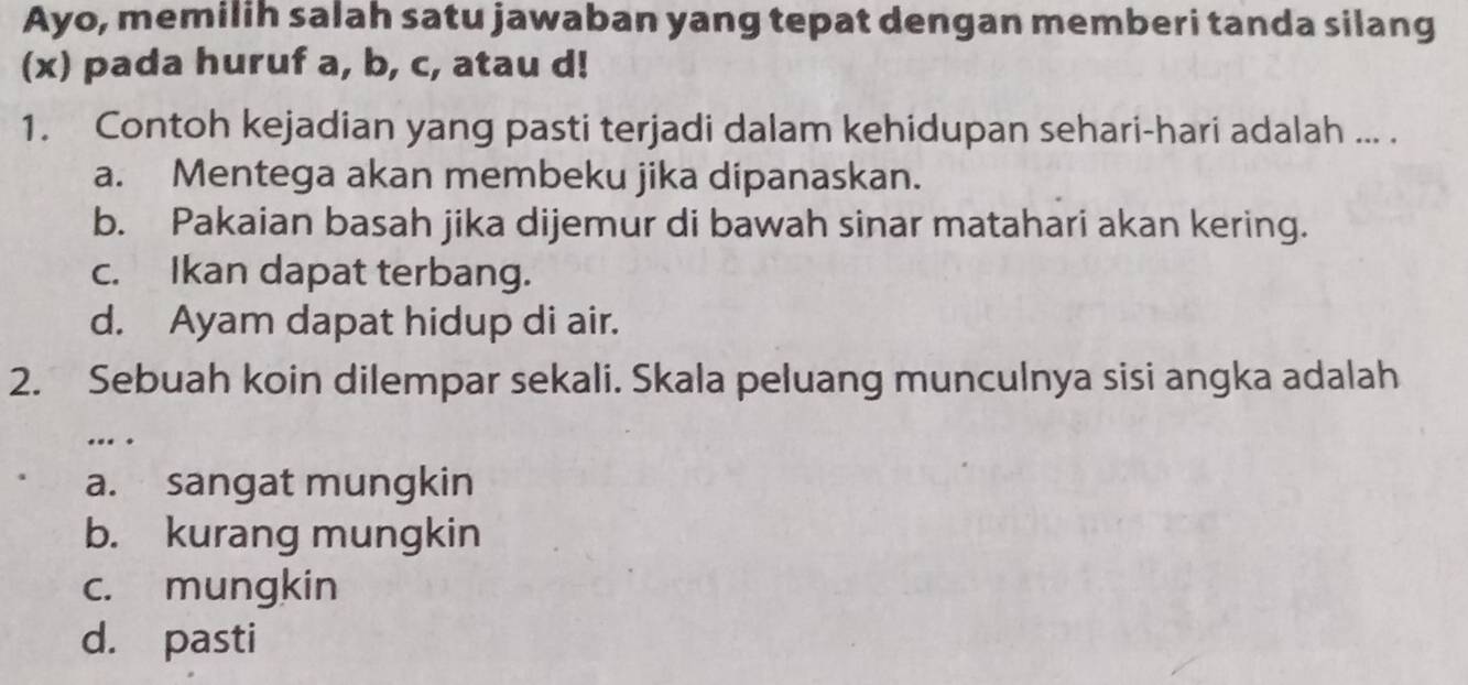 Ayo, memilih salah satu jawaban yang tepat dengan memberi tanda silang
(x) pada huruf a, b, c, atau d!
1. Contoh kejadian yang pasti terjadi dalam kehidupan sehari-hari adalah ... .
a. Mentega akan membeku jika dipanaskan.
b. Pakaian basah jika dijemur di bawah sinar matahari akan kering.
c. Ikan dapat terbang.
d. Ayam dapat hidup di air.
2. Sebuah koin dilempar sekali. Skala peluang munculnya sisi angka adalah
… .
a. sangat mungkin
b. kurang mungkin
c. mungkin
d. pasti