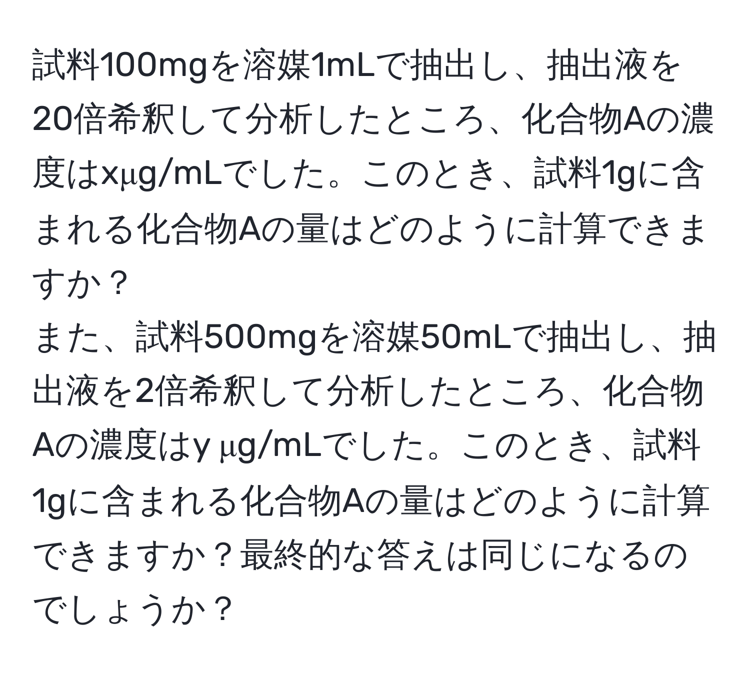 試料100mgを溶媒1mLで抽出し、抽出液を20倍希釈して分析したところ、化合物Aの濃度はxμg/mLでした。このとき、試料1gに含まれる化合物Aの量はどのように計算できますか？  
また、試料500mgを溶媒50mLで抽出し、抽出液を2倍希釈して分析したところ、化合物Aの濃度はy μg/mLでした。このとき、試料1gに含まれる化合物Aの量はどのように計算できますか？最終的な答えは同じになるのでしょうか？