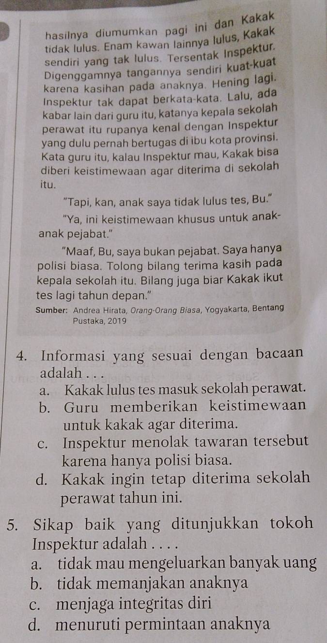 hasilnya diumumkan pagi ini dan Kakak
tidak lulus. Enam kawan lainnya lulus, Kakak
sendiri yang tak lulus. Tersentak Inspektur.
Digenggamnya tangannya sendiri kuat-kuat
karena kasihan pada anaknya. Hening lagi.
Inspektur tak dapat berkata-kata. Lalu, ada
kabar lain dari guru itu, katanya kepala sekolah
perawat itu rupanya kenal dengan Inspektur
yang dulu pernah bertugas di ibu kota provinsi.
Kata guru itu, kalau Inspektur mau, Kakak bisa
diberi keistimewaan agar diterima di sekolah
itu.
"Tapi, kan, anak saya tidak lulus tes, Bu.”
"Ya, ini keistimewaan khusus untuk anak-
anak pejabat."
“Maaf, Bu, saya bukan pejabat. Saya hanya
polisi biasa. Tolong bilang terima kasih pada
kepala sekolah itu. Bilang juga biar Kakak ikut
tes lagi tahun depan."
Sumber: Andrea Hirata, Orang-Orang Biasa, Yogyakarta, Bentang
Pustaka, 2019
4. Informasi yang sesuai dengan bacaan
adalah . . .
a. Kakak lulus tes masuk sekolah perawat.
b. Guru memberikan keistimewaan
untuk kakak agar diterima.
c. Inspektur menolak tawaran tersebut
karena hanya polisi biasa.
d. Kakak ingin tetap diterima sekolah
perawat tahun ini.
5. Sikap baik yang ditunjukkan tokoh
Inspektur adalah . . . .
a. tidak mau mengeluarkan banyak uang
b. tidak memanjakan anaknya
c. menjaga integritas diri
d. menuruti permintaan anaknya