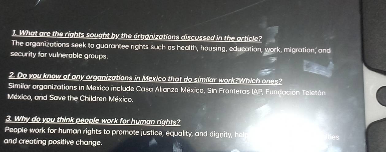 What are the rights sought by the organizations discussed in the article? 
The organizations seek to guarantee rights such as health, housing, education, work, migration, and 
security for vulnerable groups. 
2. Do you know of any organizations in Mexico that do similar work?Which ones? 
Similar organizations in Mexico include Casa Alianza México, Sin Fronteras IAP, Fundación Teletón 
México, and Save the Children México. 
3. Why do you think people work for human rights? 
People work for human rights to promote justice, equality, and dignity, help 
ties 
and creating positive change.