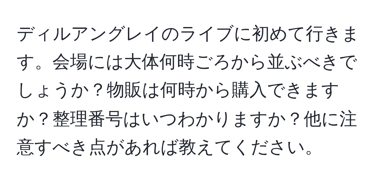 ディルアングレイのライブに初めて行きます。会場には大体何時ごろから並ぶべきでしょうか？物販は何時から購入できますか？整理番号はいつわかりますか？他に注意すべき点があれば教えてください。