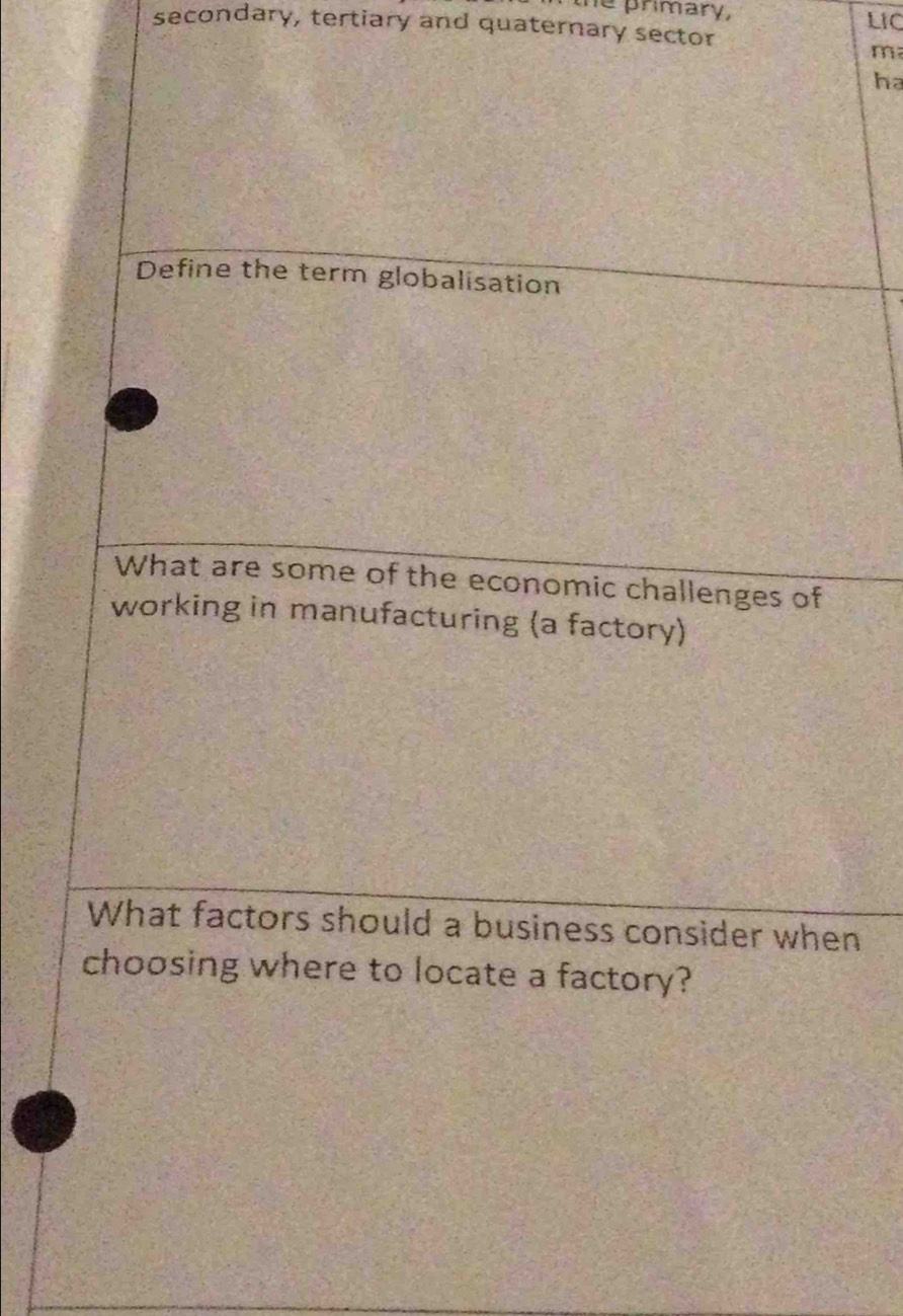 the primary, 
secondary, tertiary and quaternary sector LIC 
m 
ha 
Define the term globalisation 
What are some of the economic challenges of 
working in manufacturing (a factory) 
What factors should a business consider when 
choosing where to locate a factory?