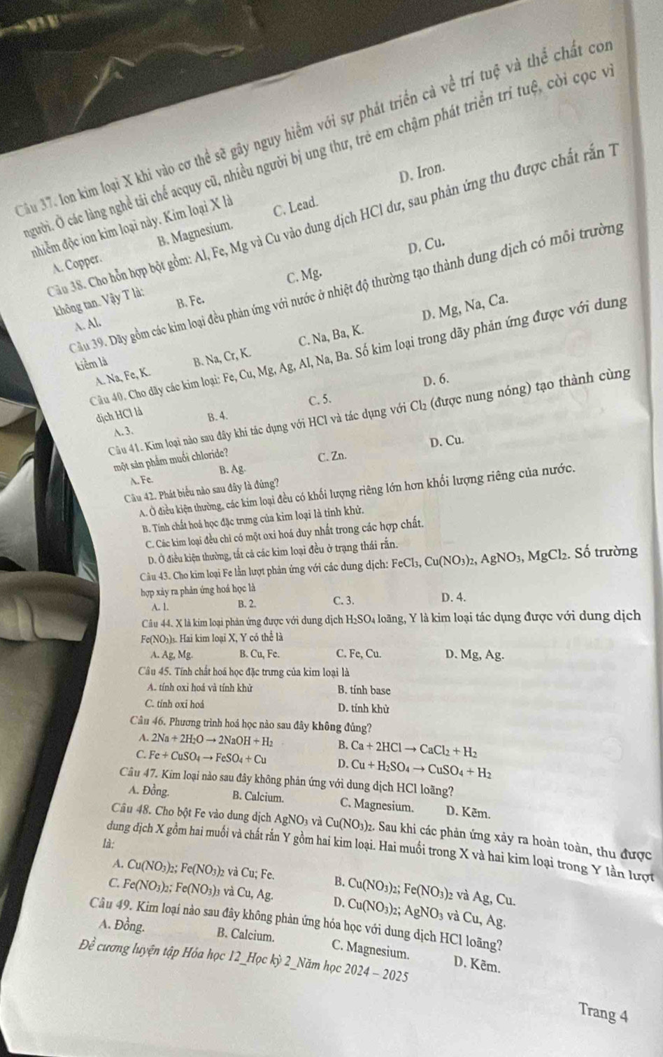 ầu 37. Ion kim loại X khi vào cơ thể sẽ gây nguy hiểm với sự phát triển cả về trí tuệ và thể chất có
gười. Ở các làng nghề tái chể acquy cũ, nhiều người bị ung thư, trẻ em chậm phát triển trì tuệ, cời cọc y
D. Iron.
C. Lead.
Cầu 38. Cho hỗn hợp bột gồm: Al, Fe, Mg và Cu vào dung dịch HCl dư, sau phản ứng thu được chất rấn 1
nhiễm độc ion kim loại này. Kim loại X là
D, Cu.
A. Copper. B. Magnesium.
C. Mg.
Câu 39. Dãy gồm các kim loại đều phản ứng với nước ở nhiệt độ thường tạo thành dung dịch có môi trường
không tan. Vậy T là:
B. Fe. Ca.
D. M Mg,Na,
A. Al.
kiểm là B. Na,Cr,K. Ag, A , Na, Ba. Số kim loại trong dãy phản ứng được với dung
C. Na Ba,K.
A. Na, Fe, K.
Câu 40. Cho dãy các kim loại: Fe,Cu,Mg,
D. 6.
C. 5.
Cầu 41. Kim loại nào sau đây khi tác dụng với HCl và tác dụng với Cl_2 (được nung nóng) tạo thành cùng
dịch HCl là B. 4.
A.3.
D. Cu.
một sản phẩm muối chloride?
C. Zn.
A. Fe. B. Ag-
Câu 42. Phát biểu nào sau đây là đúng?
A. Ở điều kiện thường, các kim loại đều có khối lượng riêng lớn hơn khối lượng riêng của nước.
B. Tính chất hoá học đặc trưng của kim loại là tính khử.
C. Các kim loại đều chi có một oxi hoá duy nhất trong các hợp chất.
D. Ở điều kiện thường, tất cả các kim loại đều ở trạng thái rắn.
Câu 43. Cho kim loại Fe lần lượt phản ứng với các dung dịch: FeCl_3,Cu(NO_3)_2,AgNO_3,MgCl_2.So trường
hợp xảy ra phản ứng hoá học là D. 4.
A. 1. B. 2. C. 3.
Câu 44. X là kim loại phản ứng được với dung dịch H₂SO₄ loãng, Y là kim loại tác dụng được với dung dịch
Fe(NO₃)₃. Hai kim loại X, Y có thể là
A. Ag,Mg. B. Cu,Fe. C. Fe,Cu. D. Mg,Ag.
Câu 45. Tính chất hoá học đặc trưng của kim loại là
A. tính oxi hoá và tính khử B. tính base
C. tính oxi hoá D. tính khử
Câu 46. Phương trình hoá học nào sau đây không đúng?
A. 2Na+2H_2Oto 2NaOH+H_2 B. Ca+2HClto CaCl_2+H_2
C. Fe+CuSO_4to FeSO_4+Cu D. Cu+H_2SO_4to CuSO_4+H_2
Câu 47. Kim loại nào sau đây không phản ứng với dung dịch HCl loãng?
A. Đồng. B. Calcium. C. Magnesium. D. Kēm.
Câu 48. Cho bột Fe vào dung dịch A AgNO_3vaCu(NO_3) 02. Sau khi các phản ứng xảy ra hoàn toàn, thu được
là:
dung địch X gồm hai muối và chất rắn Y gồm hai kim loại. Hai muối trong X và hai kim loại trong Y lần lượt
A. Cu(NO_3)_2;Fe(NO_3)_2 và Cu;Fe. B. Cu(NO_3) ,. Fe(NO_3)_2 2 và Ag,Cu.
C. Fe(NO_3)_2; Fe(NO_3)_3 và Cu,Ag. D. Cu(NO_3) AgNO_3 và Cu,Ag.
Câu 49. Kim loại nào sau đây không phản ứng hóa học với dung dịch HCl loãng?
A. Đồng. B. Calcium. C. Magnesium. D. Kêm.
Đề cương luyện tập Hóa học 12_Học kỳ 2_Năm học 2024-2025
Trang 4