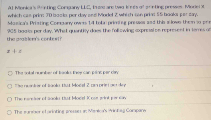 At Monica's Printing Company LLC, there are two kinds of printing presses: Model X
which can print 70 books per day and Model Z which can print 55 books per day.
Monica's Printing Company owns 14 total printing presses and this allows them to prin
905 books per day. What quantity does the following expression represent in terms of
the problem's context?
x+z
The total number of books they can print per day
The number of books that Model Z can print per day
The number of books that Model X can print per day
The number of printing presses at Monica's Printing Company