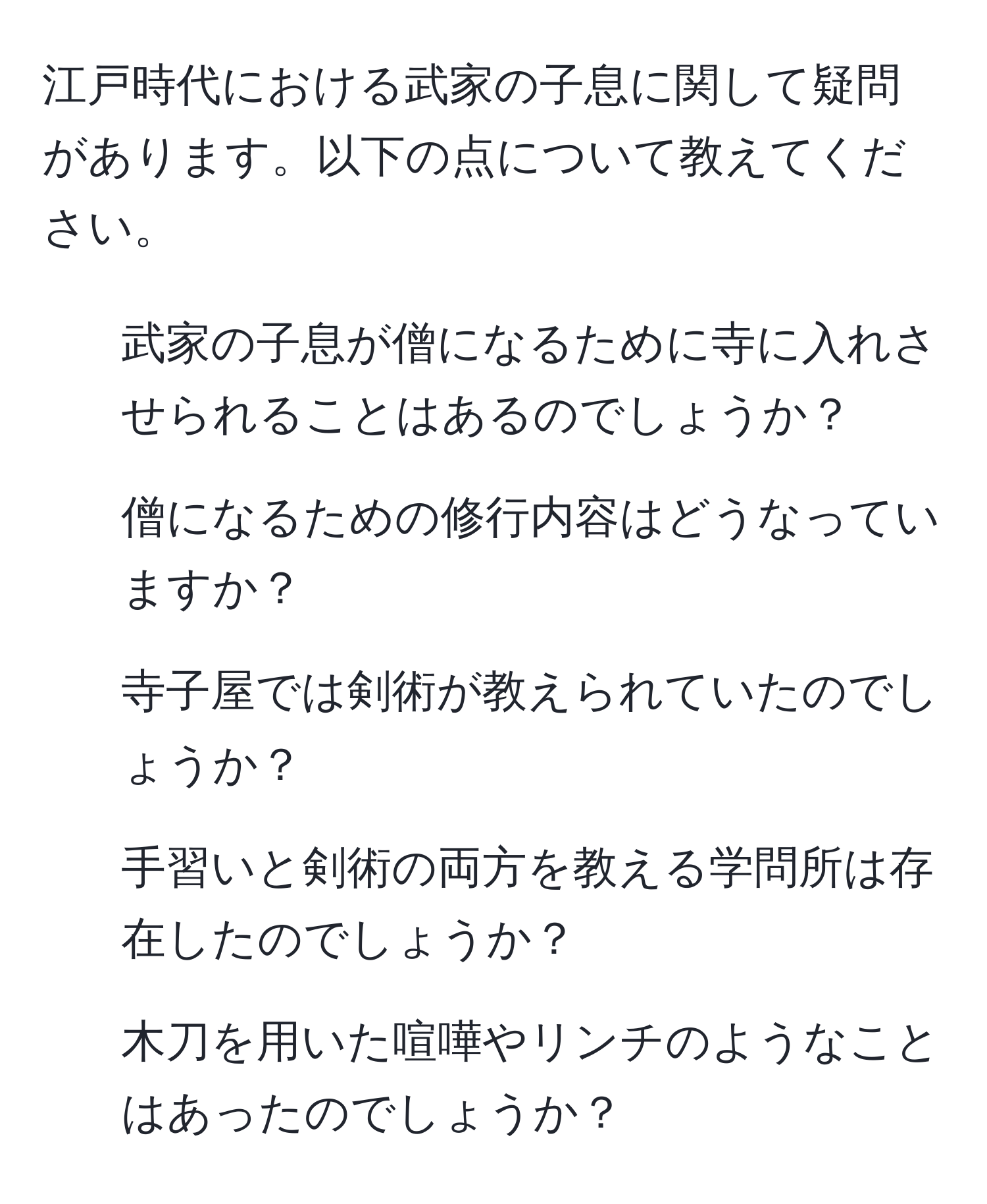 江戸時代における武家の子息に関して疑問があります。以下の点について教えてください。  
1. 武家の子息が僧になるために寺に入れさせられることはあるのでしょうか？  
2. 僧になるための修行内容はどうなっていますか？  
3. 寺子屋では剣術が教えられていたのでしょうか？  
4. 手習いと剣術の両方を教える学問所は存在したのでしょうか？  
5. 木刀を用いた喧嘩やリンチのようなことはあったのでしょうか？