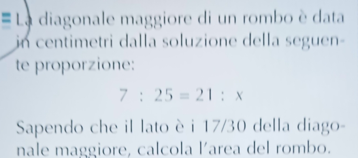 La diagonale maggiore di un rombo è data 
in centimetri dalla soluzione della seguen- 
te proporzione:
7:25=21:x
Sapendo che il lato è i 17/30 della diago- 
nale maggiore, calcola l´area del rombo.