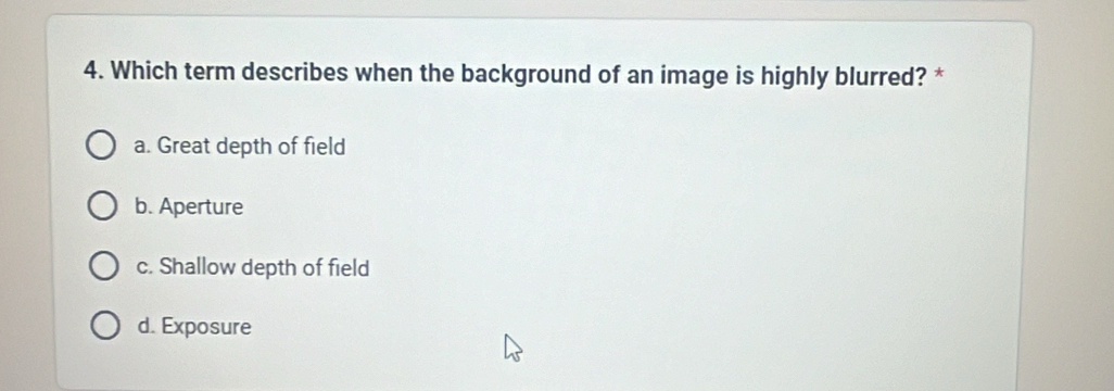 Which term describes when the background of an image is highly blurred? *
a. Great depth of field
b. Aperture
c. Shallow depth of field
d. Exposure