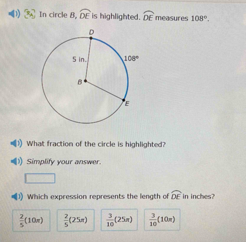 In circle B, widehat DE is highlighted. widehat DE measures 108°.
What fraction of the circle is highlighted?
Simplify your answer.
Which expression represents the length of widehat DE in inches?
 2/5 (10π )  2/5 (25π )  3/10 (25π )  3/10 (10π )