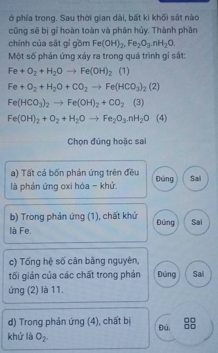 ở phía trong. Sau thời gian dài, bất kì khối sắt nào 
cũng sẽ bị gỉ hoàn toàn và phân hủy. Thành phần 
chính của sắt gỉ gồm Fe(OH)_2, Fe_2O_3.nH_2O. 
Một số phản ứng xảy ra trong quá trình gỉ sắt:
Fe+O_2+H_2Oto Fe(OH)_2 (1)
Fe+O_2+H_2O+CO_2to Fe(HCO_3)_2(2)
Fe(HCO_3)_2to Fe(OH)_2+CO_2 (3)
Fe(OH)_2+O_2+H_2Oto Fe_2O_3.nH_2O ( 4) 
Chọn đúng hoặc sai 
a) Tất cả bốn phản ứng trên đều 
Đúng Sai 
là phản ứng oxi hóa - khử. 
b) Trong phản ứng (1), chất khử 
Đúng Sai 
là Fe. 
c) Tổng hệ số cân bằng nguyên, 
tối giản của các chất trong phản Đúng Sai 
ứng (2) là 11. 
d) Trong phản ứng (4), chất bị 
Đú 
khử là O_2.