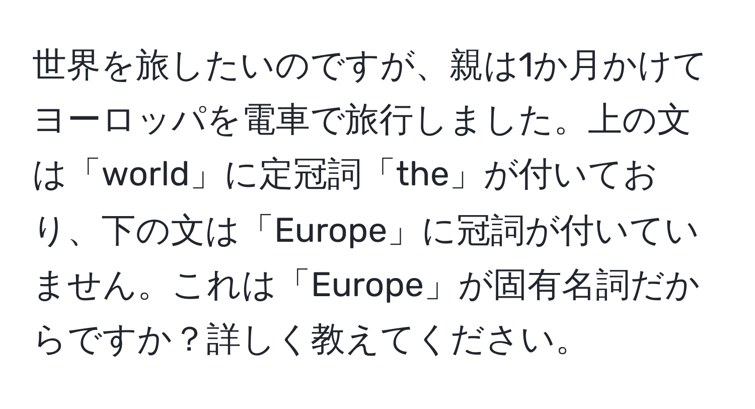 世界を旅したいのですが、親は1か月かけてヨーロッパを電車で旅行しました。上の文は「world」に定冠詞「the」が付いており、下の文は「Europe」に冠詞が付いていません。これは「Europe」が固有名詞だからですか？詳しく教えてください。