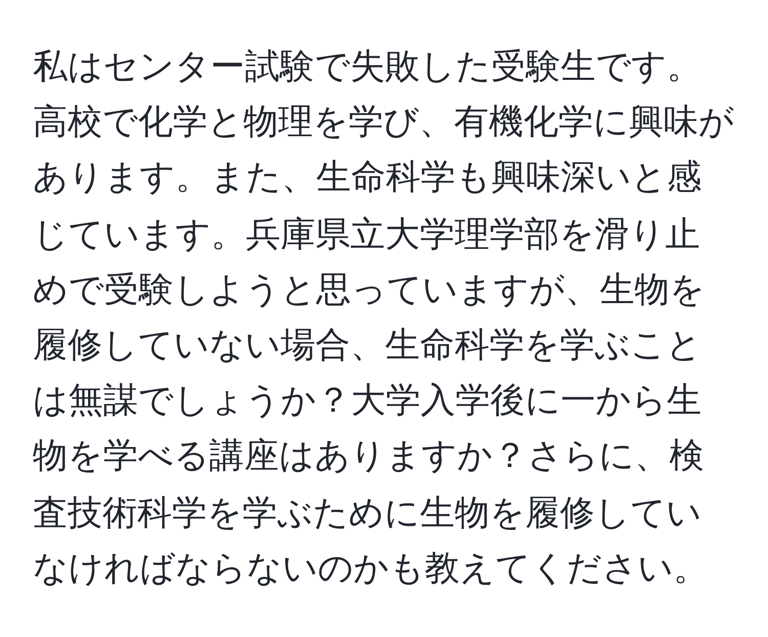 私はセンター試験で失敗した受験生です。高校で化学と物理を学び、有機化学に興味があります。また、生命科学も興味深いと感じています。兵庫県立大学理学部を滑り止めで受験しようと思っていますが、生物を履修していない場合、生命科学を学ぶことは無謀でしょうか？大学入学後に一から生物を学べる講座はありますか？さらに、検査技術科学を学ぶために生物を履修していなければならないのかも教えてください。