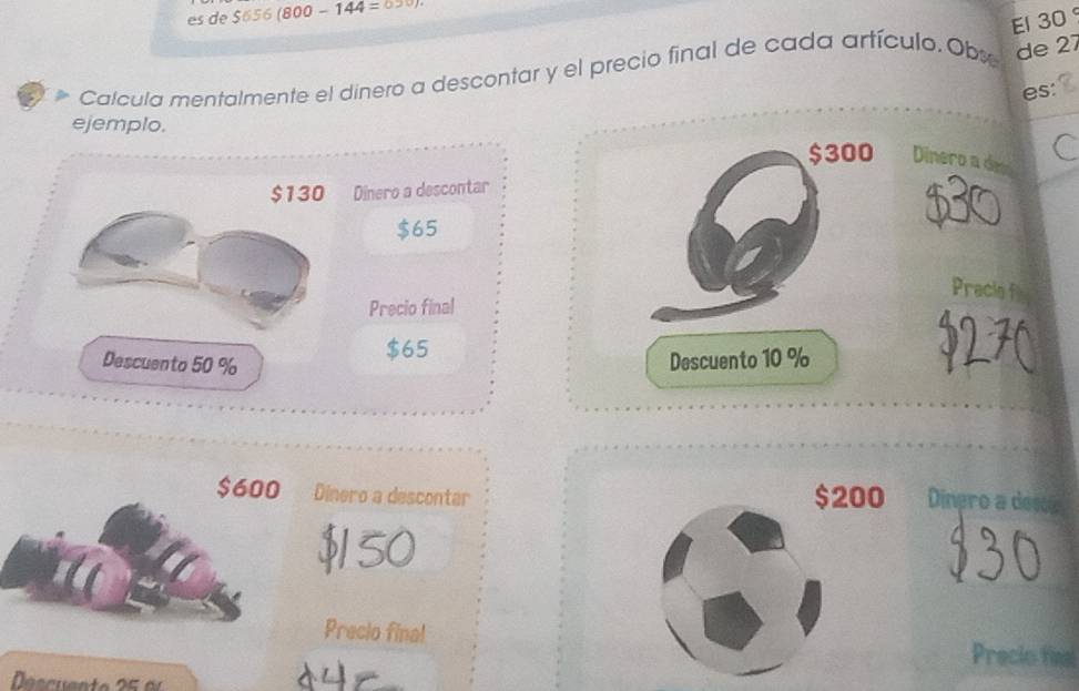 es de $656 (8 00-144=
El 30
Calcula mentalmente el dinero a descontar y el precio final de cada artículo. Obx de 27
es: 
ejemplo.
$300 Dinero a de C
$130 Dinero a descontar
$65
Pracie f 
Precio final
$65
Descuento 50 % Descuento 10 %
$600 Dinero a descontar $200 Dinero a des
$150
Precio final Precio final