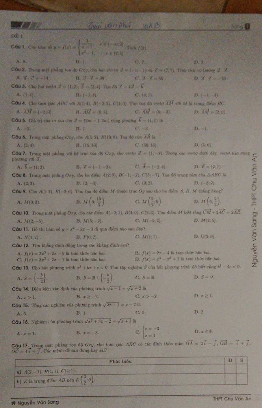 Tran
Đề 1
Câu 1. Cho hàm số y=f(x)=beginarrayl  (-2)/x-1 ,x∈ (-∈fty ,2] x^2-1,x∈ (2,5]endarray. Tính f(3)
A. 8. B. i. C.7. 2
Câu 2. Trong mặt phẳng tọa độ Oxy, chu hai vêo-10 vector d>(-1,-1) A Z=(7,7) Tnh tích vũ hướng đ 2
A. vector a· vector c=-14 B. vector a· vector c=36 C. d· Z=50 D. d-2=-10
Cầu 3. Cho hal vecto vector a=(1,2);vector b=(3,4). Tọn độ Z=4vector a-vector b
A. (1,4) B. (-1,4) C. (4,1) D (-1;-4)
Cầu 4, Cho tam giác ABC với A(1;4),B(-2;2),C(4:0) Tim tos do vecto overline AM với M là trung điểm BC
A. vector AM=(-3;0) B. vector AM=(0;3). C. vector AM=(0,-3). D. vector AM=(3,0).
Cầu 5. Giá trị của m sao cho vector d=(2m-1;3m) cùng phương vector b=(1,1) 4
A. -2. B. 1 C. -3 D. -|.
Cầu 6. Trong mật phẳng Oxy, cho A(5,2),B(10,8) Toạ độ củn vector AB là
A. (2;4). B. (15,10). C. (50:16). D. (5;6).
Cầu 7. Trong mặt phẳng với hệ trục toa độ Oxy, cho vecto vector d=(1;-2) Trong các verta dưới đây, veelơ não cùng
phương với d
A. vector b=(1,2). B. vector c=(-1;-2), C. vector d=(-2;4) D. vector r=(2,1)
Cầu 8. Trong mặt phẳng Oxy, cho ba điểm A(2;0),B(-1;-2),C(5;-7) Tọa độ trọng tâm cha △ ABC
A. (2;3). B. (2i-3endpmatrix . C. (3,2) D. (-2;2)
Cầu 9. Cho A(1:2),B(-2;6).. Tìm tọa độ điểm M thuộc trục Oy sao cho ha điểm A, B, M thắng hàng?
Câu 10. Trong mặt phẳng Ozy, cho các điểm A(-2;1),B(4;0),C(2;3) ). Tìm điễm M biệt rằng vector CM+3vector AC=2vector AB.
A. M(0,3). B. M(0, 10/3 ). C. M( 5/2 ,0). D. M(0, 5/2 ).
A. M(2;-5). B. M(5;-2) C. M(-5,2). D. M(2;5).
Cu 11. Đồ thị hàm số y=x^2-2x-3 di qua điểm não sau đây?
A. N(1;2). B. P(0;2). C. M(1;1). D. Q(3,0).
Câu 12. Tìm khẳng định đúng trong các khẳng định sau?
A. f(x)=3x^2+2x-5 là tam thức bậc hai. B. f(x)=2x-4k à tam thức bậc hai.
C. f(x)=3x^3+2x-1 là tam thức bậc hai. D. f(x)=x^4-x^2+1 là tam thức bắc hai.
Câu 13. Cho bất phương trình x^2+bx+c>0 : Tìm tập nghiệm S của bắt phương trình đó biết răng b^2-4c<0.
A. S= - b/2  . B. S=R| - b/2  . C. S=R D. S=varnothing .
Câu 14, Điều kiện xác định của phương trình sqrt(x-1)=sqrt(x+2) 1b
A. x>1. B. x≥ -2. C. x>-2. D. x≥ 1.
Cầu 15. Tổng các nghiệm của phương trình sqrt(2x-1)=x-2 là
A. 6. B. 1 C. 5
D. 2.
Câu 16. Nghiệm của phương trình sqrt(x^2+3x-2)=sqrt(x+1) là
A. x=1. B. x=-3. C. beginarrayl x=-3 x=1endarray. D. x∈ varnothing .
Cầu 17. Trong mặt phẳng tọa độ Oxy, cho tam giác ABC có các đỉnh thỏa mãn vector OA=2vector i-vector j,vector OB=vector i+vector j.
vector OC=4vector i+vector j. Các mệnh đề sau đứng hay sai?
N Nguyễn Văn Sang THPT Chu Vàn An