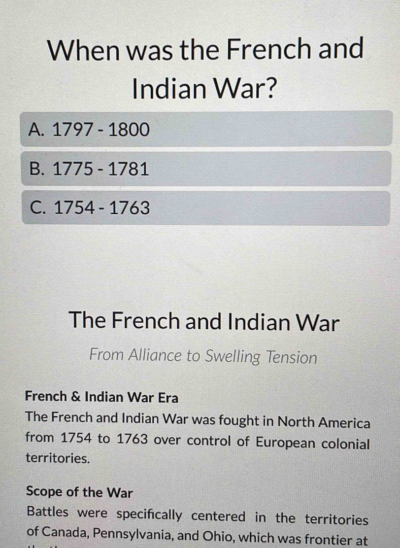 When was the French and
Indian War?
A. 1797-1800
B. 1775-1781
C. 1754-1763
The French and Indian War
From Alliance to Swelling Tension
French & Indian War Era
The French and Indian War was fought in North America
from 1754 to 1763 over control of European colonial
territories.
Scope of the War
Battles were specifcally centered in the territories
of Canada, Pennsylvania, and Ohio, which was frontier at