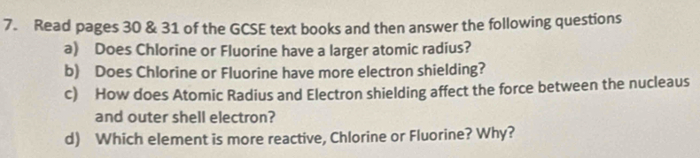 Read pages 30 & 31 of the GCSE text books and then answer the following questions 
a) Does Chlorine or Fluorine have a larger atomic radius? 
b) Does Chlorine or Fluorine have more electron shielding? 
c) How does Atomic Radius and Electron shielding affect the force between the nucleaus 
and outer shell electron? 
d) Which element is more reactive, Chlorine or Fluorine? Why?