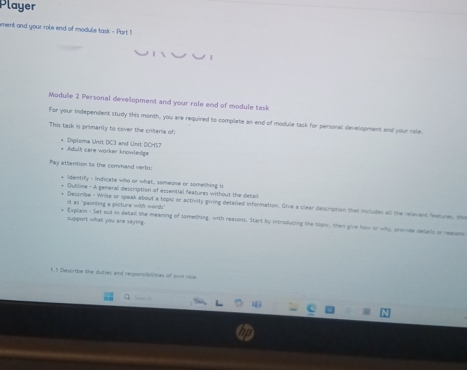 Player 
ment and your role end of module task - Part 1 
Module 2 Personal development and your role end of module task 
For your independent study this month, you are required to complete an end of module task for personal development and your role. 
This task is primarily to cover the criteria of: 
Diploma Unit DC3 and Unit DCH57 
Adult care worker knowledge 
Pay attention to the command verbs: 
Identify - Indicate who or what, someone or something is 
Outline - A general description of essential features without the detail 
it as 'painting a picture with words' 
Describe - Write or speak about a topic or activity giving detailed information. Give a clear description that includes all the relevant features, the 
support what you are saying. 
Explain - Set out in detail the meaning of something, with reasons. Start by introducing the topic, then give how or why, provide details or reasons 
1.1 Describe the duties and responsibilities of own role 
Seanch