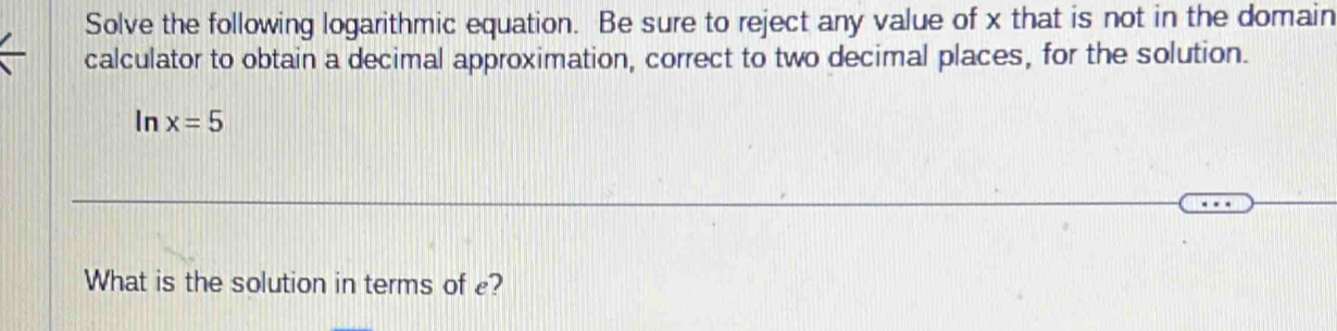 Solve the following logarithmic equation. Be sure to reject any value of x that is not in the domain 
calculator to obtain a decimal approximation, correct to two decimal places, for the solution. 
In x=5
What is the solution in terms of e?