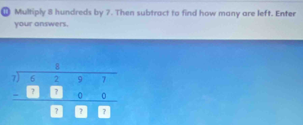 Multiply 8 hundreds by 7. Then subtract to find how many are left. Enter 
your answers.
beginarrayr 7beginarrayr 5 7encloselongdiv 6297endarray  -□ □ 0 hline □ □ □ endarray