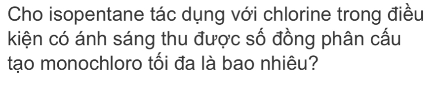 Cho isopentane tác dụng với chlorine trong điều 
kiện có ánh sáng thu được số đồng phân cấu 
tạo monochloro tối đa là bao nhiêu?