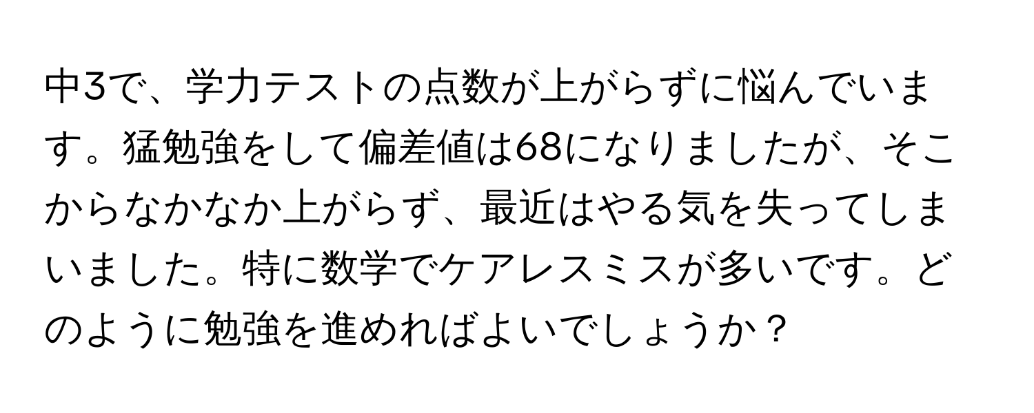 中3で、学力テストの点数が上がらずに悩んでいます。猛勉強をして偏差値は68になりましたが、そこからなかなか上がらず、最近はやる気を失ってしまいました。特に数学でケアレスミスが多いです。どのように勉強を進めればよいでしょうか？