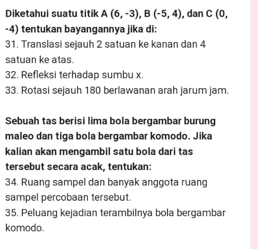 Diketahui suatu titik A(6,-3), B(-5,4) , dan C (0,
-4) tentukan bayangannya jika di: 
31. Translasi sejauh 2 satuan ke kanan dan 4
satuan ke atas. 
32. Refleksi terhadap sumbu x. 
33. Rotasi sejauh 180 berlawanan arah jarum jam. 
Sebuah tas berisi lima bola bergambar burung 
maleo dan tiga bola bergambar komodo. Jika 
kalian akan mengambil satu bola dari tas 
tersebut secara acak, tentukan: 
34. Ruang sampel dan banyak anggota ruang 
sampel percobaan tersebut. 
35. Peluang kejadian terambilnya bola bergambar 
komodo.