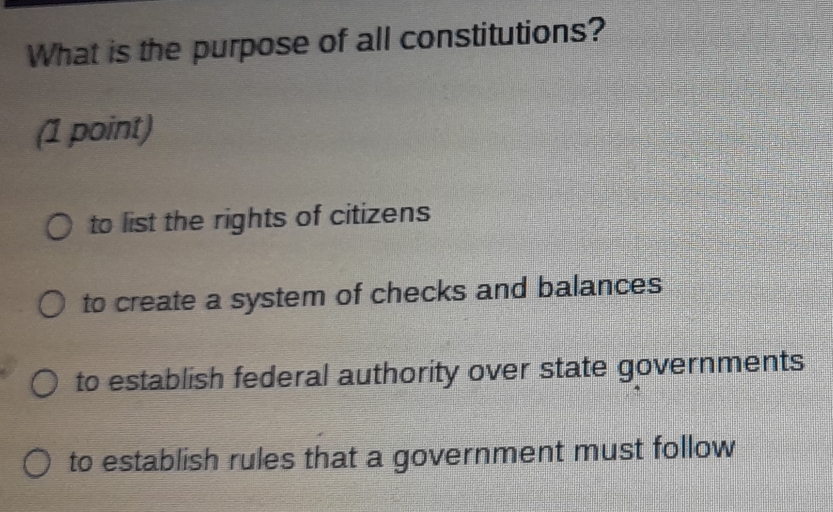 What is the purpose of all constitutions?
(1 point)
to list the rights of citizens
to create a system of checks and balances
to establish federal authority over state governments
to establish rules that a government must follow