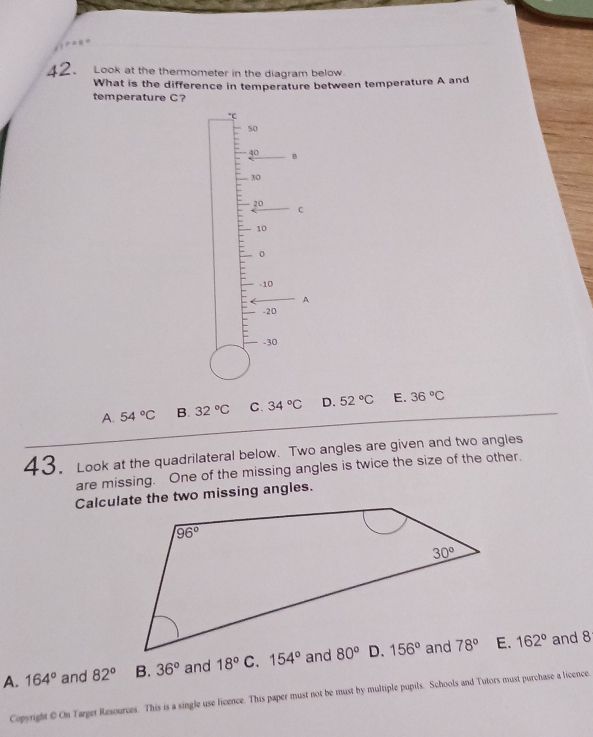 Look at the thermometer in the diagram below.
What is the difference in temperature between temperature A and
temperature C?
*C
50
40 。
.30
20
C
10
0
-10
A
-20
-30
A. 54°C B. 32°C C. 34°C D. 52°C E. 36°C
43. Look at the quadrilateral below. Two angles are given and two angles
are missing. One of the missing angles is twice the size of the other.
Calculate the two missing angles.
A. 164° and 82° B. 36° and 18° 162°
and 8
Copyright @ On Target Resources. This is a single use licence. This paper must not be must by multiple pupils. Schools and Tutors must purchase a licence.