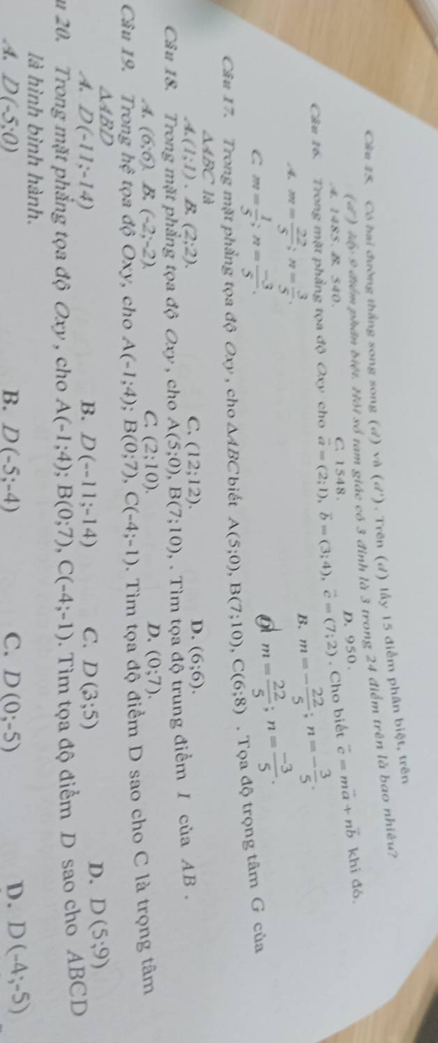 Có hai đường thắng song song (d) và (d^1). Trên (đ) lấy 15 điểm phân biệt, trên
(đ) Mấy 9 điểm phân biệt. Hội số tam giác có 3 đình là 3 trong 24 điểm trên là bao nhiêu?
D. 950.
4. 1485. B. 540. C. 1548.
. Cho biết vector c=mvector a+nvector b khi đó.
Câu 16. Trong mặt phẳng tọa độ Oxy cho vector a=(2;1),vector b=(3;4),vector c=(7;2) m=- 22/5 ;n=- 3/5 .
4 m= 22/5 ;n= 3/5 .
B.
C m= 1/5 ;n= (-3)/5 .
o m= 22/5 ;n= (-3)/5 .
Câu 17. Trong mặt phẳng tọa độ Oxy , cho △ ABC biết A(5;0),B(7;10),C(6;8).  Tọa độ trọng tâm G của
△ ABC là
A.(1;1). B. (2;2). C. (12;12). D. (6;6).
Câu 18. Trong mặt phẳng tọa độ Oxy , cho A (5;0),B(7;10) , . Tìm tọa độ trung điểm / của AB .
C
A. (6;6). B. (-2;-2). (2;10).
D. (0;7).
Câu 19. Trong hệ tọa độ O x y,  cho A(-1;4); B(0;7),C(-4;-1). Tìm tọa độ điểm D sao cho C là trọng tâm
△ ABD
A. D(-11;-14) B. D(-11;-14) C. D(3;5)
D. D(5;9)
u 20. Trong mặt phẳng tọa độ Oxy , cho A(-1;4);B(0;7),C(-4;-1). Tìm tọa độ điểm D sao cho ABCD
là hình bình hành.
A. D(-5:0) B. D(-5;-4) C. D(0;-5) D. D(-4;-5)