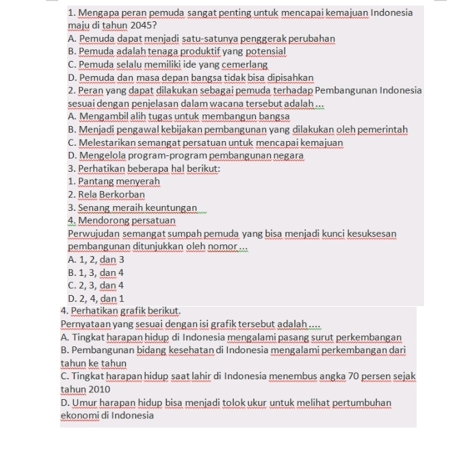Mengapa peran pemuda sangat penting untuk mencapai kemajuan Indonesia
maju di tahun 2045?
A. Pemuda dapat menjadi satu-satunya penggerak perubahan
B. Pemuda adalah tenaga produktif yang potensial
C. Pemuda selalu memiliki ide yang cemerlang
D. Pemuda dan masa depan bangsa tidak bisa dipisahkan
2. Peran yang dapat dilakukan sebagai pemuda terhadap Pembangunan Indonesia
sesuai dengan penjelasan dalam wacana tersebut adalah ...
A. Mengambil alih tugas untuk membangun bangsa
B. Menjadi pengawal kebijakan pembangunan yang dilakukan oleh pemerintah
C. Melestarikan semangat persatuan untuk mencapai kemajuan
D. Mengelola program-program pembangunan negara
3. Perhatikan beberapa hal berikut:
1. Pantang menyerah
2. Rela Berkorban
3. Senang meraih keuntungan
4. Mendorong persatuan
Perwujudan semangat sumpah pemuda yang bisa menjadi kunci kesuksesan
pembangunan ditunjukkan oleh nomor ...
A. 1, 2, dan 3
B. 1, 3, dan 4
C. 2, 3, dan 4
D. 2, 4, dan 1
4. Perhatikan grafik berikut.
Pernyataan yang sesuai dengan isi grafik tersebut adalah ....
A. Tingkat harapan hidup di Indonesia mengalami pasang surut perkembangan
B. Pembangunan bidang kesehatan di Indonesia mengalami perkembangan dari
tahun ke tahun
C. Tingkat harapan hidup saat lahir di Indonesia menembus angka 70 persen sejak
tahun 2010
D. Umur harapan hidup bisa menjadi tolok ukur untuk melihat pertumbuhan
ekonomi di Indonesia