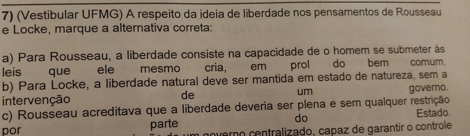 (Vestibular UFMG) A respeito da ideia de liberdade nos pensamentos de Rousseau
e Locke, marque a alternativa correta:
a) Para Rousseau, a liberdade consiste na capacidade de o homem se submeter às
leis que ele mesmo cria, em prol do bem comum.
b) Para Locke, a liberdade natural deve ser mantida em estado de natureza, sem a
um governo.
intervenção
de
c) Rousseau acreditava que a liberdade deveria ser plena e sem qualquer restrição
Estado.
por parte
do
overno centralizado, capaz de garantir o controle