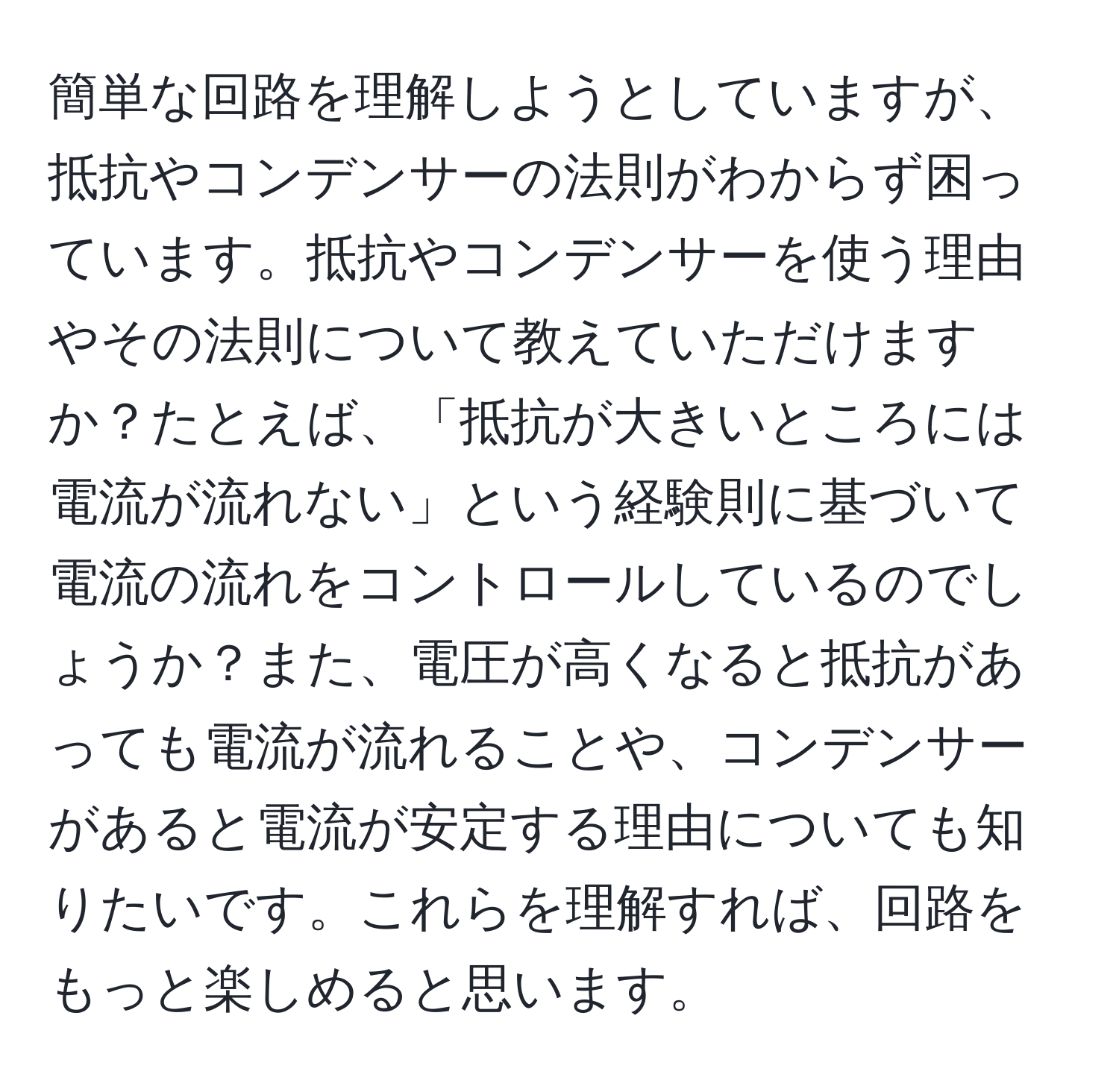 簡単な回路を理解しようとしていますが、抵抗やコンデンサーの法則がわからず困っています。抵抗やコンデンサーを使う理由やその法則について教えていただけますか？たとえば、「抵抗が大きいところには電流が流れない」という経験則に基づいて電流の流れをコントロールしているのでしょうか？また、電圧が高くなると抵抗があっても電流が流れることや、コンデンサーがあると電流が安定する理由についても知りたいです。これらを理解すれば、回路をもっと楽しめると思います。