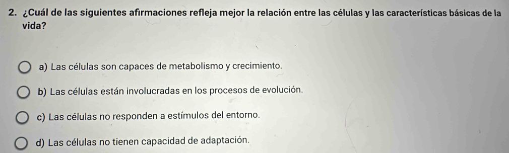 ¿Cuál de las siguientes afirmaciones refleja mejor la relación entre las células y las características básicas de la
vida?
a) Las células son capaces de metabolismo y crecimiento.
b) Las células están involucradas en los procesos de evolución.
c) Las células no responden a estímulos del entorno.
d) Las células no tienen capacidad de adaptación.