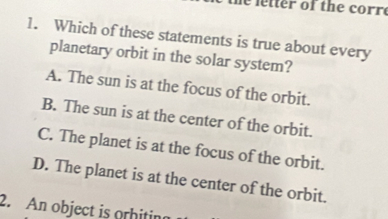 ter of the corre
1. Which of these statements is true about every
planetary orbit in the solar system?
A. The sun is at the focus of the orbit.
B. The sun is at the center of the orbit.
C. The planet is at the focus of the orbit.
D. The planet is at the center of the orbit.
2. An object is orhitin