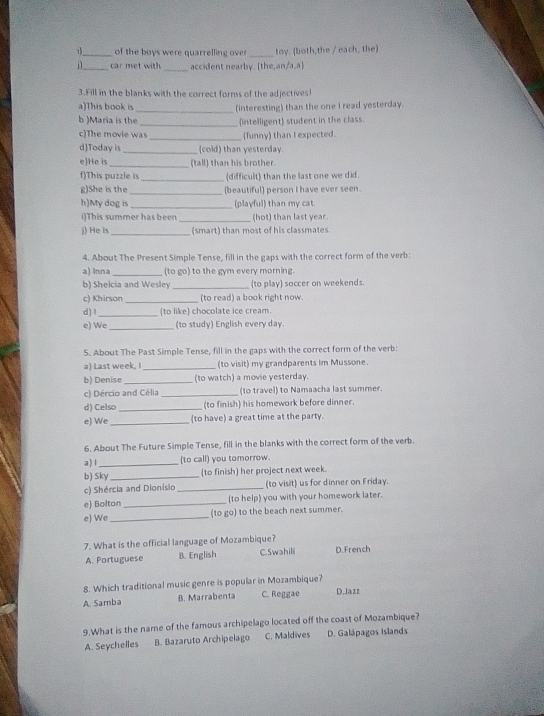 _ of the boys were quarrelling over_ toy. (both,the / each, the)
_car met with _accident nearby. (the,an/a,a)
3.Fill in the blanks with the correct forms of the adjectives
a)This book is
b )Maria is the_ (interesting) than the one I read yesterday.
c)The movie was_ (intelligent) student in the class.
_(funny) than I expected.
d)Today is_ (cold) than yesterday.
e)He is_ (tall) than his brother.
f)This puzzle is (difficult) than the last one we did.
g)She is the_ (beautiful) person I have ever seen.
h)My dog is _(playful) than my cat.
i)This summer has been _(hot) than last year.
j) He is _(smart) than most of his classmates.
4. About The Present Simple Tense, fill in the gaps with the correct form of the verb:
a) Inna_ (to go) to the gym every morning.
b) Shelcia and Wesley_ (to play) soccer on weekends.
c) Khirson_ (to read) a book right now.
d) !_ (to like) chocolate ice cream.
e) We _(to study) English every day.
5. About The Past Simple Tense, fill in the gaps with the correct form of the verb:
a) Last week, I_ (to visit) my grandparents Im Mussone.
b) Denise_ (to watch) a movie yesterday.
c) Dércio and Célia _(to travel) to Namaacha last summer.
d) Celso _(to finish) his homework before dinner.
e) We _(to have) a great time at the party.
6. About The Future Simple Tense, fill in the blanks with the correct form of the verb.
a) l _(to call) you tomorrow.
b) Sky _(to finish) her project next week.
c) Shércia and Dionísio _(to visit) us for dinner on Friday.
e) Bolton_ (to help) you with your homework later.
e) We _(to go) to the beach next summer.
7. What is the official language of Mozambique?
A. Portuguese B. English C. Swahili D.French
8. Which traditional music genre is popular in Mozambique?
A. Samba B. Marrabenta C. Reggae D.Jazz
9.What is the name of the famous archipelago located off the coast of Mozambique?
A. Seychelles B. Bazaruto Archipelago C. Maldives D. Galápagos Islands