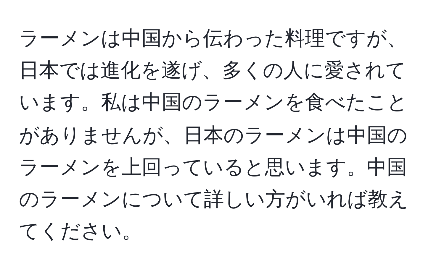 ラーメンは中国から伝わった料理ですが、日本では進化を遂げ、多くの人に愛されています。私は中国のラーメンを食べたことがありませんが、日本のラーメンは中国のラーメンを上回っていると思います。中国のラーメンについて詳しい方がいれば教えてください。