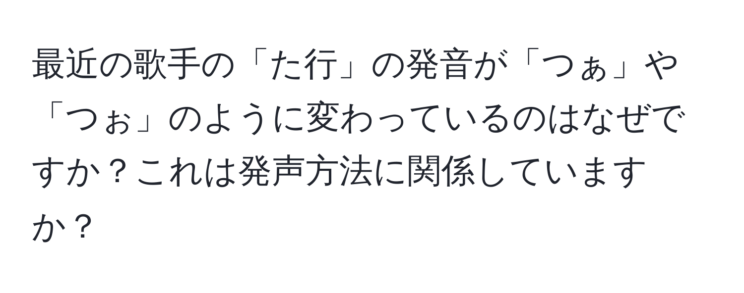 最近の歌手の「た行」の発音が「つぁ」や「つぉ」のように変わっているのはなぜですか？これは発声方法に関係していますか？