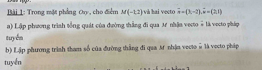 Trong mặt phẳng Oxy, cho điểm M(-1;2) và hai vecto vector n=(3;-2), vector u=(2;1)
a) Lập phương trình tổng quát của đường thẳng đi qua M nhận vecto # là vecto pháp 
tuyến 
b) Lập phương trình tham số của đường thẳng đi qua Mỹ nhận vecto # là vecto pháp 
tuyến