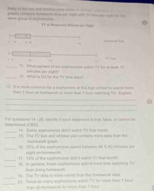 Refer to the box and whisker plots below to areer qo 
graphs compare homework time per night with TV time per night for the 
same group of sophomores. 
TV & Homework Minutes per Nigh!
20 a n 1 Homework Tine 
é u 80 123 TV Time 
_11. What percent of the sophomores watch TV for at least 15
minutes per night? 
_12. What is Q3 for the TV time data? 
13. It is more common for a sophomore at this high school to spend more 
than 1 hour on homework or more than 1 hour watching TV. Explain. 
_ 
_ 
_ 
For questions 14 - 20, identify if each statement is true, false, or cannot be 
determined (CBD). 
_14. Some sophomores didn't watch TV that month. 
_15. The TV box and whisker plot contains more data than the 
homework graph. 
_16. 25% of the sophomores spend between 48 % 60 minutes per 
night on homework. 
_ 
17. 15% of the sophomores didn't watch TV that month. 
_ 
18. In general, these sophomores spend more time watching TV 
than doing homework. 
_ 
19. The TV data is more varied than the homework data. 
_ 
20. Twice as many sophomores watch TV for more than 1 hour
than do homework for more than 1 hour.